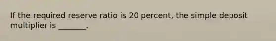 If the required reserve ratio is 20 percent, the simple deposit multiplier is _______.