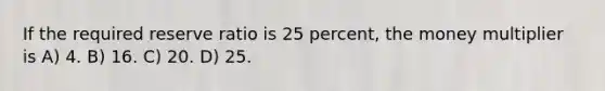 If the required reserve ratio is 25 percent, the money multiplier is A) 4. B) 16. C) 20. D) 25.