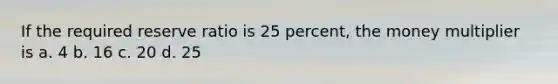 If the required reserve ratio is 25 percent, the money multiplier is a. 4 b. 16 c. 20 d. 25