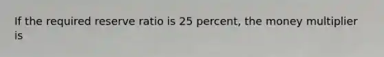 If the required reserve ratio is 25 percent, the money multiplier is