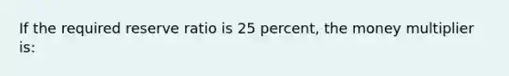 If the required reserve ratio is 25 percent, the money multiplier is: