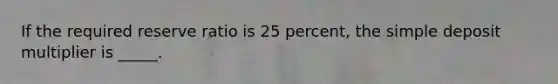 If the required reserve ratio is 25 percent, the simple deposit multiplier is _____.