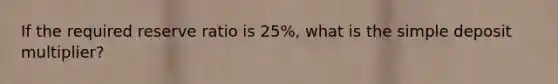 If the required reserve ratio is 25%, what is the simple deposit multiplier?