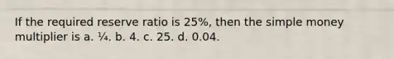 If the required reserve ratio is 25%, then the simple money multiplier is a. ¼. b. 4. c. 25. d. 0.04.