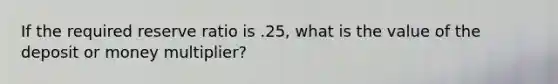 If the required reserve ratio is .25, what is the value of the deposit or money multiplier?