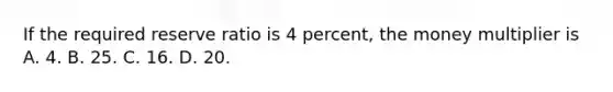 If the required reserve ratio is 4 percent, the money multiplier is A. 4. B. 25. C. 16. D. 20.