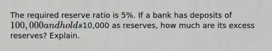 The required reserve ratio is 5%. If a bank has deposits of 100,000 and holds10,000 as reserves, how much are its excess reserves? Explain.