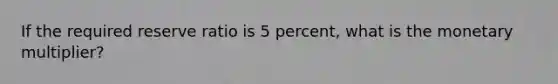 If the required reserve ratio is 5 percent, what is the monetary multiplier?