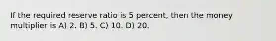 If the required reserve ratio is 5 percent, then the money multiplier is A) 2. B) 5. C) 10. D) 20.