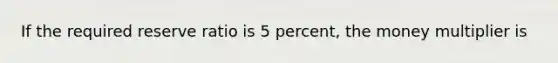 If the required reserve ratio is 5 percent, the money multiplier is