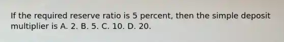 If the required reserve ratio is 5​ percent, then the simple deposit multiplier is A. 2. B. 5. C. 10. D. 20.