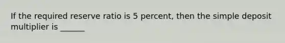 If the required reserve ratio is 5 percent, then the simple deposit multiplier is ______