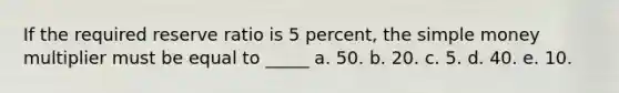 If the required reserve ratio is 5 percent, the simple money multiplier must be equal to _____ a. 50. b. 20. c. 5. d. 40. e. 10.