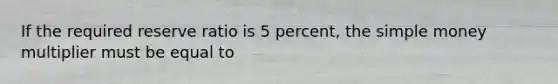 If the required reserve ratio is 5 percent, the simple money multiplier must be equal to