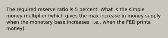 The required reserve ratio is 5 percent. What is the simple money multiplier (which gives the max increase in money supply when the monetary base increases, i.e., when the FED prints money).