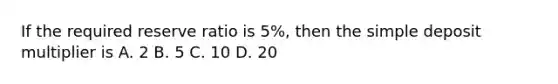 If the required reserve ratio is 5%, then the simple deposit multiplier is A. 2 B. 5 C. 10 D. 20