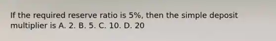 If the required reserve ratio is 5%, then the simple deposit multiplier is A. 2. B. 5. C. 10. D. 20