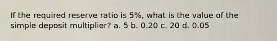 If the required reserve ratio is 5%, what is the value of the simple deposit multiplier? a. 5 b. 0.20 c. 20 d. 0.05