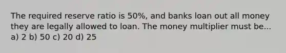 The required reserve ratio is 50%, and banks loan out all money they are legally allowed to loan. The money multiplier must be... a) 2 b) 50 c) 20 d) 25