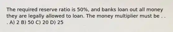 The required reserve ratio is 50%, and banks loan out all money they are legally allowed to loan. The money multiplier must be . . . A) 2 B) 50 C) 20 D) 25