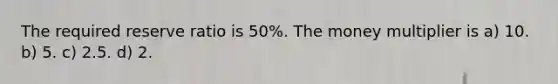 The required reserve ratio is 50%. The money multiplier is a) 10. b) 5. c) 2.5. d) 2.