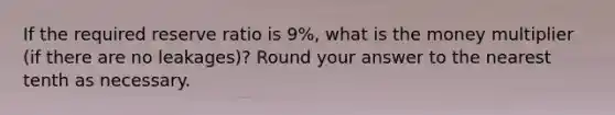 If the required reserve ratio is 9%, what is the money multiplier (if there are no leakages)? Round your answer to the nearest tenth as necessary.