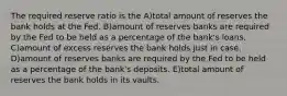 The required reserve ratio is the A)total amount of reserves the bank holds at the Fed. B)amount of reserves banks are required by the Fed to be held as a percentage of the bank's loans. C)amount of excess reserves the bank holds just in case. D)amount of reserves banks are required by the Fed to be held as a percentage of the bank's deposits. E)total amount of reserves the bank holds in its vaults.