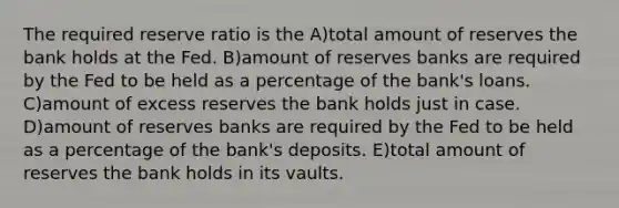 The required reserve ratio is the A)total amount of reserves the bank holds at the Fed. B)amount of reserves banks are required by the Fed to be held as a percentage of the bank's loans. C)amount of excess reserves the bank holds just in case. D)amount of reserves banks are required by the Fed to be held as a percentage of the bank's deposits. E)total amount of reserves the bank holds in its vaults.