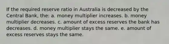 If the required reserve ratio in Australia is decreased by the Central Bank, the: a. money multiplier increases. b. money multiplier decreases. c. amount of excess reserves the bank has decreases. d. money multiplier stays the same. e. amount of excess reserves stays the same.