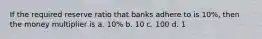 If the required reserve ratio that banks adhere to is 10%, then the money multiplier is a. 10% b. 10 c. 100 d. 1