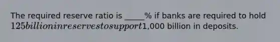 The required reserve ratio is _____% if banks are required to hold 125 billion in reserves to support1,000 billion in deposits.