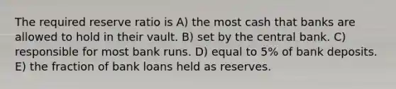 The required reserve ratio is A) the most cash that banks are allowed to hold in their vault. B) set by the central bank. C) responsible for most bank runs. D) equal to 5% of bank deposits. E) the fraction of bank loans held as reserves.