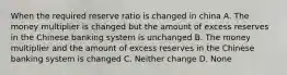 When the required reserve ratio is changed in china A. The money multiplier is changed but the amount of excess reserves in the Chinese banking system is unchanged B. The money multiplier and the amount of excess reserves in the Chinese banking system is changed C. Neither change D. None