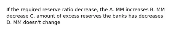 If the required reserve ratio decrease, the A. MM increases B. MM decrease C. amount of excess reserves the banks has decreases D. MM doesn't change