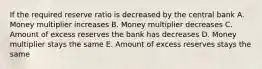 If the required reserve ratio is decreased by the central bank A. Money multiplier increases B. Money multiplier decreases C. Amount of excess reserves the bank has decreases D. Money multiplier stays the same E. Amount of excess reserves stays the same