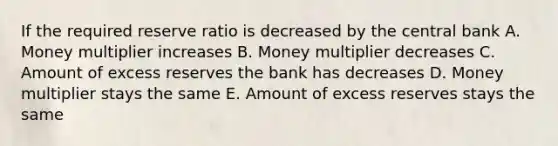 If the required reserve ratio is decreased by the central bank A. Money multiplier increases B. Money multiplier decreases C. Amount of excess reserves the bank has decreases D. Money multiplier stays the same E. Amount of excess reserves stays the same