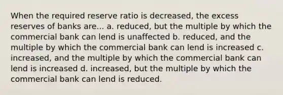 When the required reserve ratio is decreased, the excess reserves of banks are... a. reduced, but the multiple by which the commercial bank can lend is unaffected b. reduced, and the multiple by which the commercial bank can lend is increased c. increased, and the multiple by which the commercial bank can lend is increased d. increased, but the multiple by which the commercial bank can lend is reduced.