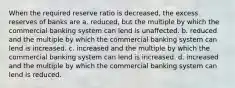 When the required reserve ratio is decreased, the excess reserves of banks are a. reduced, but the multiple by which the commercial banking system can lend is unaffected. b. reduced and the multiple by which the commercial banking system can lend is increased. c. increased and the multiple by which the commercial banking system can lend is increased. d. increased and the multiple by which the commercial banking system can lend is reduced.