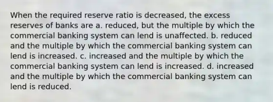 When the required reserve ratio is decreased, the excess reserves of banks are a. reduced, but the multiple by which the commercial banking system can lend is unaffected. b. reduced and the multiple by which the commercial banking system can lend is increased. c. increased and the multiple by which the commercial banking system can lend is increased. d. increased and the multiple by which the commercial banking system can lend is reduced.