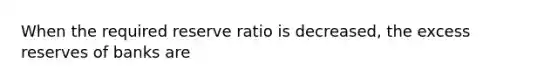 When the required reserve ratio is decreased, the excess reserves of banks are