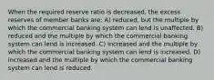 When the required reserve ratio is decreased, the excess reserves of member banks are: A) reduced, but the multiple by which the commercial banking system can lend is unaffected. B) reduced and the multiple by which the commercial banking system can lend is increased. C) increased and the multiple by which the commercial banking system can lend is increased. D) increased and the multiple by which the commercial banking system can lend is reduced.