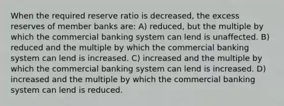 When the required reserve ratio is decreased, the excess reserves of member banks are: A) reduced, but the multiple by which the commercial banking system can lend is unaffected. B) reduced and the multiple by which the commercial banking system can lend is increased. C) increased and the multiple by which the commercial banking system can lend is increased. D) increased and the multiple by which the commercial banking system can lend is reduced.