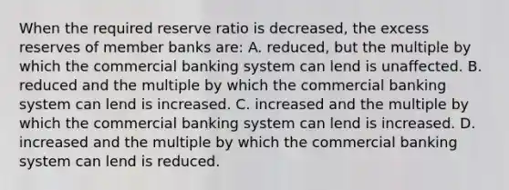 When the required reserve ratio is decreased, the excess reserves of member banks are: A. reduced, but the multiple by which the commercial banking system can lend is unaffected. B. reduced and the multiple by which the commercial banking system can lend is increased. C. increased and the multiple by which the commercial banking system can lend is increased. D. increased and the multiple by which the commercial banking system can lend is reduced.