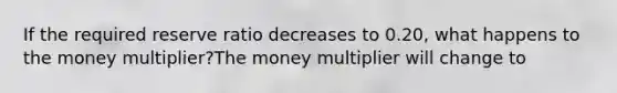 If the required reserve ratio decreases to 0.20, what happens to the money multiplier?The money multiplier will change to