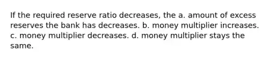 If the required reserve ratio decreases, the a. amount of excess reserves the bank has decreases. b. money multiplier increases. c. money multiplier decreases. d. money multiplier stays the same.