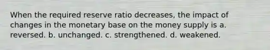 When the required reserve ratio decreases, the impact of changes in the monetary base on the money supply is a. reversed. b. unchanged. c. strengthened. d. weakened.