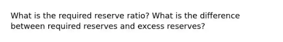 What is the required reserve ratio? What is the difference between required reserves and excess reserves?