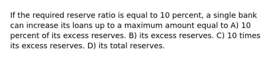 If the required reserve ratio is equal to 10 percent, a single bank can increase its loans up to a maximum amount equal to A) 10 percent of its excess reserves. B) its excess reserves. C) 10 times its excess reserves. D) its total reserves.