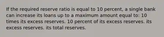 If the required reserve ratio is equal to 10 percent, a single bank can increase its loans up to a maximum amount equal to: 10 times its excess reserves. 10 percent of its excess reserves. its excess reserves. its total reserves.