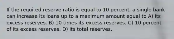 If the required reserve ratio is equal to 10 percent, a single bank can increase its loans up to a maximum amount equal to A) its excess reserves. B) 10 times its excess reserves. C) 10 percent of its excess reserves. D) its total reserves.